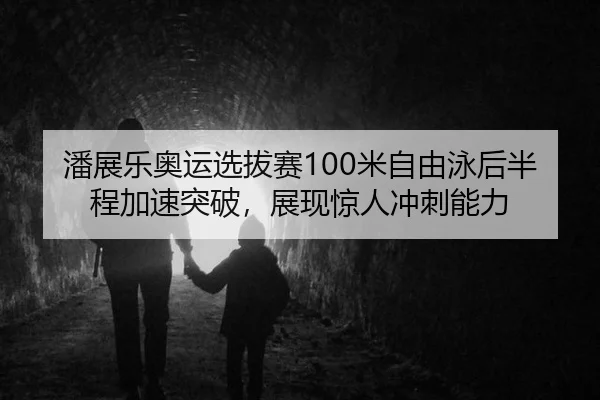 潘展乐奥运选拔赛100米自由泳后半程加速突破，展现惊人冲刺能力