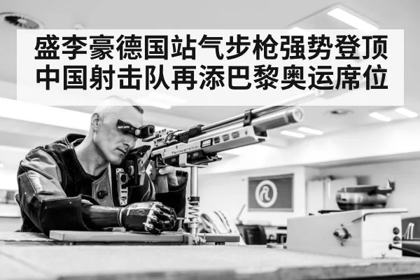 盛李豪德国站气步枪强势登顶中国射击队再添巴黎奥运席位