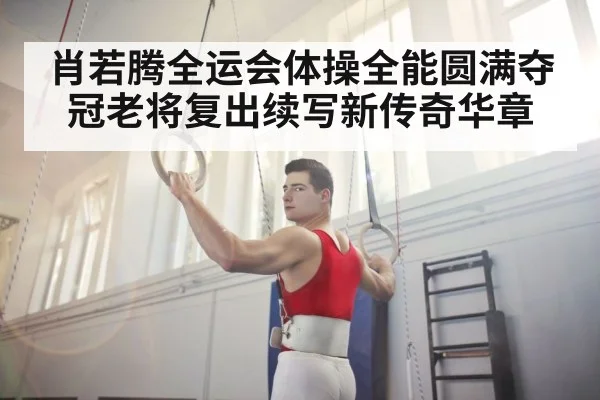 肖若腾全运会体操全能圆满夺冠老将复出续写新传奇华章